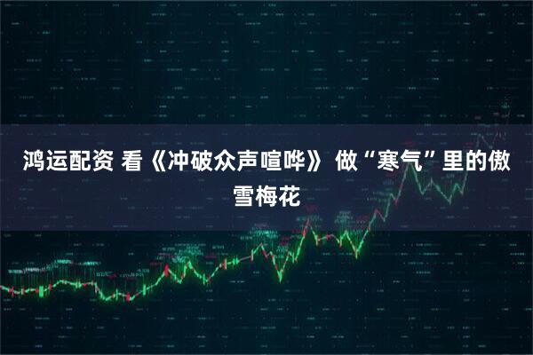 鸿运配资 看《冲破众声喧哗》 做“寒气”里的傲雪梅花