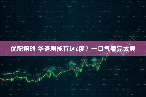 优配痢略 华语剧能有这c度？一口气看完太爽