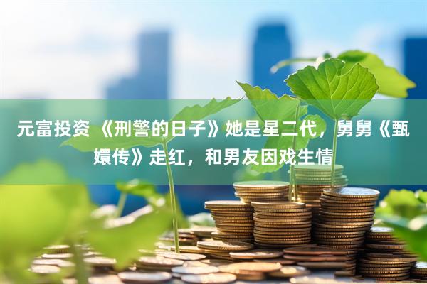 元富投资 《刑警的日子》她是星二代，舅舅《甄嬛传》走红，和男友因戏生情