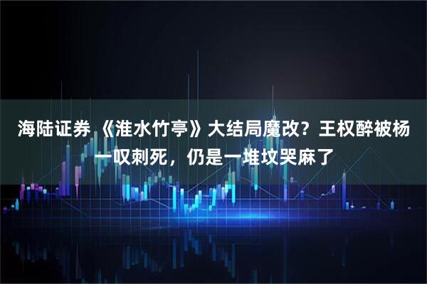 海陆证券 《淮水竹亭》大结局魔改？王权醉被杨一叹刺死，仍是一堆坟哭麻了