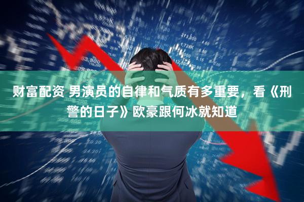 财富配资 男演员的自律和气质有多重要，看《刑警的日子》欧豪跟何冰就知道