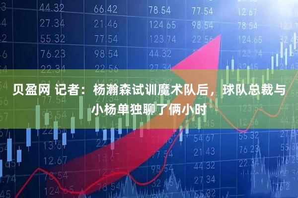 贝盈网 记者：杨瀚森试训魔术队后，球队总裁与小杨单独聊了俩小时