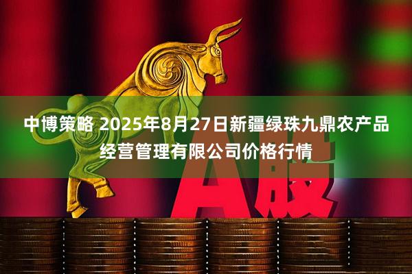 中博策略 2025年8月27日新疆绿珠九鼎农产品经营管理有限公司价格行情