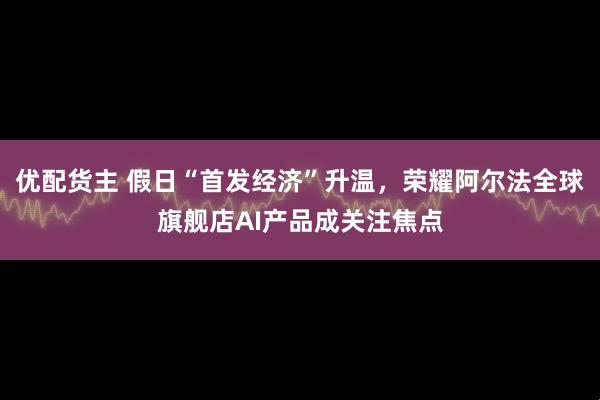 优配货主 假日“首发经济”升温，荣耀阿尔法全球旗舰店AI产品成关注焦点