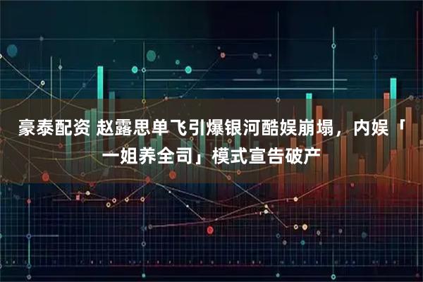 豪泰配资 赵露思单飞引爆银河酷娱崩塌，内娱「一姐养全司」模式宣告破产