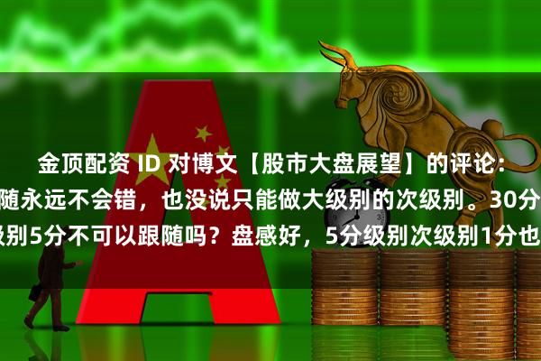 金顶配资 ID 对博文【股市大盘展望】的评论：&quot;娇说次级别跟随永远不会错，也没说只能做大级别的次级别。30分次级别5分不可以跟随吗？盘感好，5分级别次级别1分也可以跟随呀。明白当下走势在大