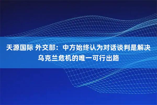 天源国际 外交部：中方始终认为对话谈判是解决乌克兰危机的唯一可行出路
