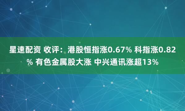 星速配资 收评：港股恒指涨0.67% 科指涨0.82% 有色金属股大涨 中兴通讯涨超13%