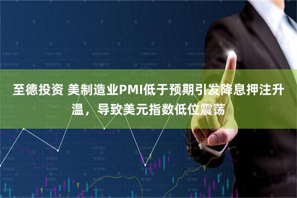 至德投资 美制造业PMI低于预期引发降息押注升温，导致美元指数低位震荡