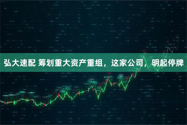 弘大速配 筹划重大资产重组，这家公司，明起停牌