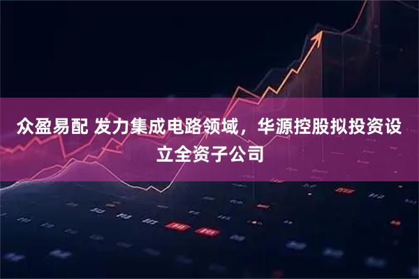 众盈易配 发力集成电路领域，华源控股拟投资设立全资子公司