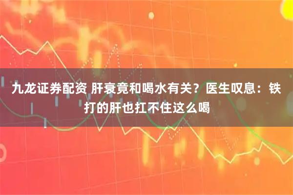 九龙证券配资 肝衰竟和喝水有关？医生叹息：铁打的肝也扛不住这么喝