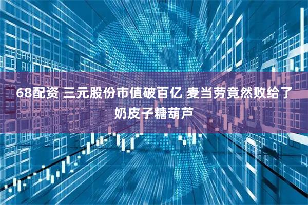 68配资 三元股份市值破百亿 麦当劳竟然败给了奶皮子糖葫芦