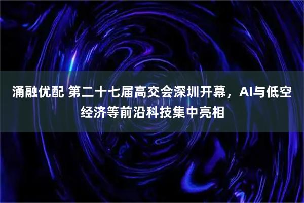 涌融优配 第二十七届高交会深圳开幕，AI与低空经济等前沿科技集中亮相