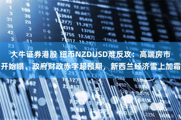 大牛证券港股 纽币NZDUSD难反攻：高端房市开始塌、政府财政赤字超预期，新西兰经济雪上加霜