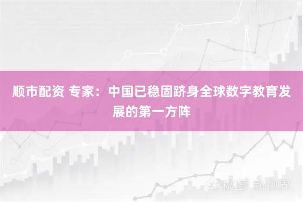 顺市配资 专家：中国已稳固跻身全球数字教育发展的第一方阵
