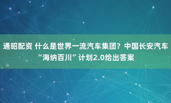 通昭配资 什么是世界一流汽车集团？中国长安汽车“海纳百川”计划2.0给出答案