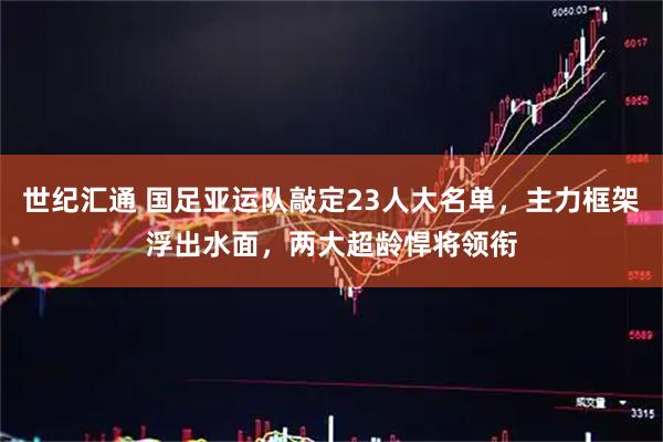 世纪汇通 国足亚运队敲定23人大名单，主力框架浮出水面，两大超龄悍将领衔